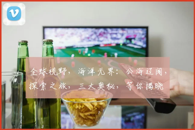全球视野，海洋无界：公海辽阔，探索之旅，三大奥秘，等你揭晓