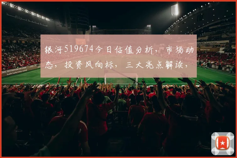 银河519674今日估值分析，市场动态，投资风向标，三大亮点解读，不容错过