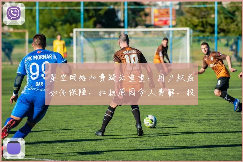 星空网络扣费疑云重重，用户权益如何保障，扣款原因令人费解，投诉无门