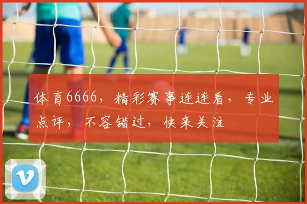 体育6666，精彩赛事连连看，专业点评，不容错过，快来关注